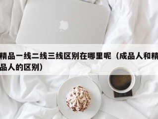 精品一线二线三线区别在哪里呢（成品人和精品人的区别）