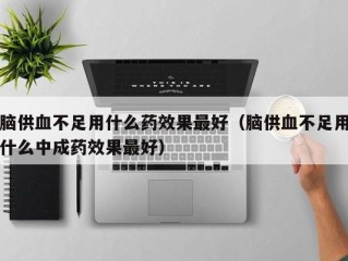 脑供血不足用什么药效果最好（脑供血不足用什么中成药效果最好）