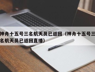 神舟十五号三名航天员已返回（神舟十五号三名航天员已返回直播）