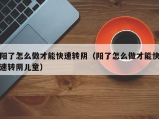 阳了怎么做才能快速转阴（阳了怎么做才能快速转阴儿童）