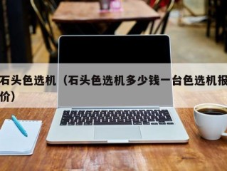 石头色选机（石头色选机多少钱一台色选机报价）