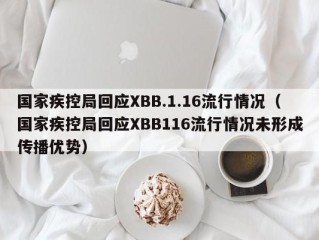 国家疾控局回应XBB.1.16流行情况（国家疾控局回应XBB116流行情况未形成传播优势）