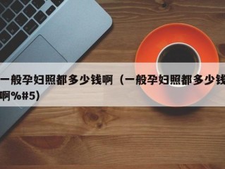 一般孕妇照都多少钱啊（一般孕妇照都多少钱啊%#5）