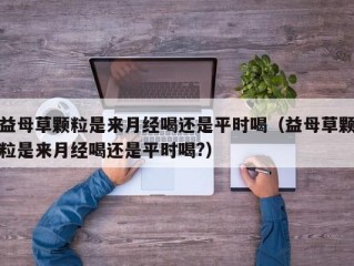 益母草颗粒是来月经喝还是平时喝（益母草颗粒是来月经喝还是平时喝?）