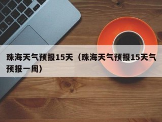 珠海天气预报15天（珠海天气预报15天气预报一周）