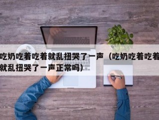 吃奶吃着吃着就乱扭哭了一声（吃奶吃着吃着就乱扭哭了一声正常吗）