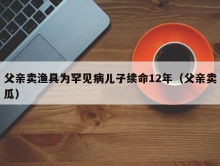 父亲卖渔具为罕见病儿子续命12年（父亲卖瓜）