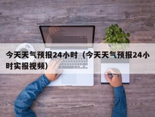 今天天气预报24小时（今天天气预报24小时实报视频）