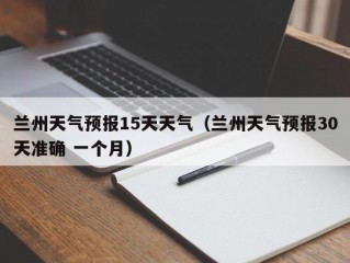 兰州天气预报15天天气（兰州天气预报30天准确 一个月）