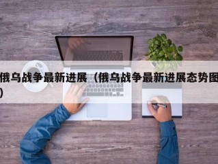 俄乌战争最新进展（俄乌战争最新进展态势图）