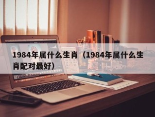 1984年属什么生肖（1984年属什么生肖配对最好）