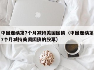 中国连续第7个月减持美国国债（中国连续第7个月减持美国国债的股票）