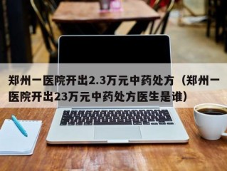 郑州一医院开出2.3万元中药处方（郑州一医院开出23万元中药处方医生是谁）