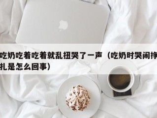 吃奶吃着吃着就乱扭哭了一声（吃奶时哭闹挣扎是怎么回事）