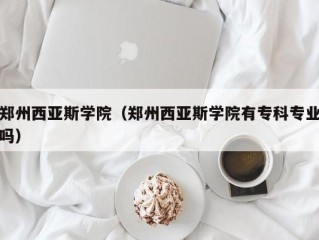 郑州西亚斯学院（郑州西亚斯学院有专科专业吗）