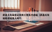 武昌火车站禁止农民工带瓦刀进站（武昌火车站能进站接人吗?）