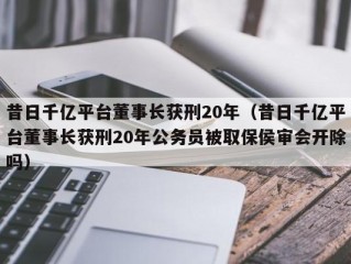 昔日千亿平台董事长获刑20年（昔日千亿平台董事长获刑20年公务员被取保侯审会开除吗）