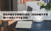 劳动仲裁不予受理6个条件（劳动仲裁不予受理6个条件一个不能少吗）