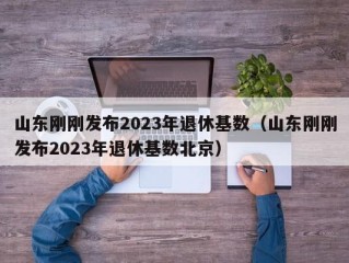 山东刚刚发布2023年退休基数（山东刚刚发布2023年退休基数北京）