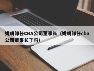 姚明卸任CBA公司董事长（姚明卸任cba公司董事长了吗）