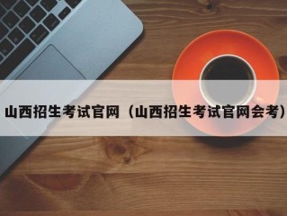 山西招生考试官网（山西招生考试官网会考）