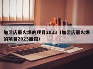 加盟店最火爆的项目2023（加盟店最火爆的项目2023面馆）