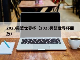 2023男篮世界杯（2023男篮世界杯回放）