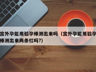 宫外孕能用验孕棒测出来吗（宫外孕能用验孕棒测出来两条杠吗?）