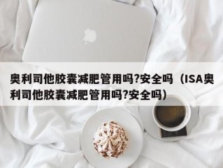 奥利司他胶囊减肥管用吗?安全吗（ISA奥利司他胶囊减肥管用吗?安全吗）