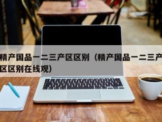 精产国品一二三产区区别（精产国品一二三产区区别在线观）