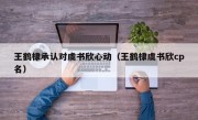 王鹤棣承认对虞书欣心动（王鹤棣虞书欣cp名）