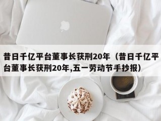 昔日千亿平台董事长获刑20年（昔日千亿平台董事长获刑20年,五一劳动节手抄报）