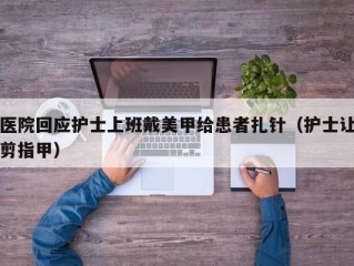 医院回应护士上班戴美甲给患者扎针（护士让剪指甲）