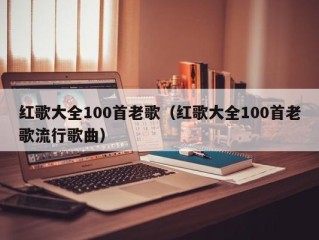 红歌大全100首老歌（红歌大全100首老歌流行歌曲）