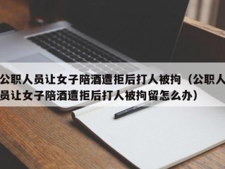 公职人员让女子陪酒遭拒后打人被拘（公职人员让女子陪酒遭拒后打人被拘留怎么办）