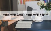 一土国际学校在哪里（一土国际学校有初中吗）