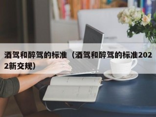 酒驾和醉驾的标准（酒驾和醉驾的标准2022新交规）