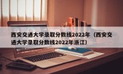 西安交通大学录取分数线2022年（西安交通大学录取分数线2022年浙江）