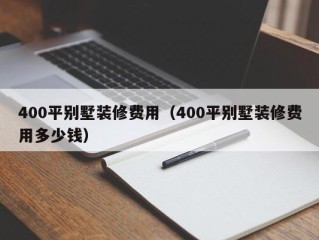 400平别墅装修费用（400平别墅装修费用多少钱）