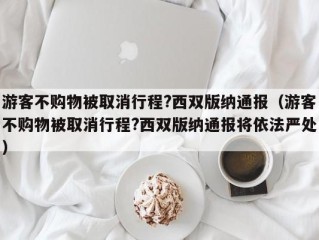 游客不购物被取消行程?西双版纳通报（游客不购物被取消行程?西双版纳通报将依法严处）