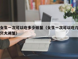 女生一次可以吃多少螃蟹（女生一次可以吃几只大闸蟹）