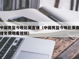 中国男篮今晚比赛直播（中国男篮今晚比赛直播免费观看视频）