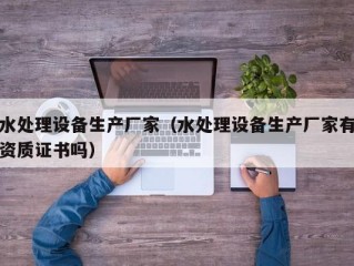 水处理设备生产厂家（水处理设备生产厂家有资质证书吗）