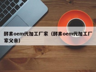 酵素oem代加工厂家（酵素oem代加工厂家父亲）