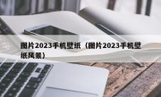 图片2023手机壁纸（图片2023手机壁纸风景）