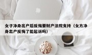 女子净身出户后反悔要财产法院支持（女方净身出户反悔了能起诉吗）