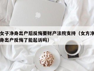 女子净身出户后反悔要财产法院支持（女方净身出户反悔了能起诉吗）