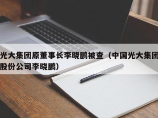 光大集团原董事长李晓鹏被查（中国光大集团股份公司李晓鹏）