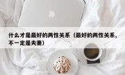 什么才是最好的两性关系（最好的两性关系,不一定是夫妻）