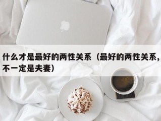 什么才是最好的两性关系（最好的两性关系,不一定是夫妻）